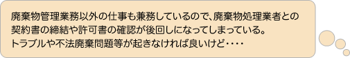 廃棄物管理業務以外の仕事も兼務しているので、廃棄物処理業者との 契約書の締結や許可書の確認が後回しになってしまっている。 トラブルや不法廃棄問題等が起きなければ良いけど・・・・ 
