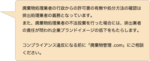 廃棄物処理業者の行政からの許可書の有無や処分方法の確認は排出処理業者の義務となっています。また、廃棄物処理業者の不法投棄を行った場合には、排出業者の責任が問われ企業ブランドイメージの低下をもたらします。コンプライアンス違反になる前に「廃棄物管理.com」にご相談ください。